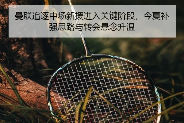 曼联追逐中场新援进入关键阶段，今夏补强思路与转会悬念升温